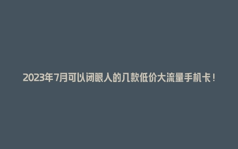 2023年7月可以闭眼入的几款低价大流量手机卡! - 塑业网