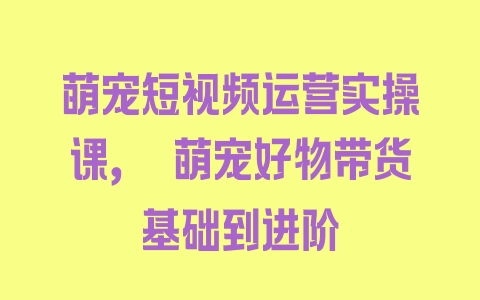 萌宠短视频运营实操课，​萌宠好物带货基础到进阶 - 塑业网