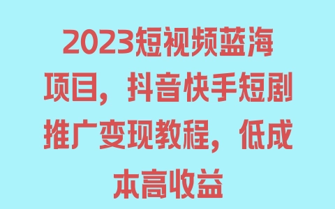 2023短视频蓝海项目，抖音快手短剧推广变现教程，低成本高收益 - 塑业网