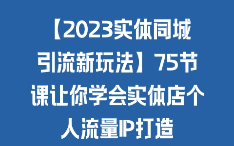 【2023实体同城引流新玩法】75节课让你学会实体店个人流量IP打造 - 塑业网