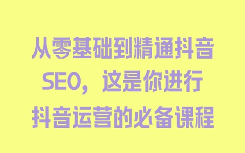 从零基础到精通抖音SEO，这是你进行抖音运营的必备课程 - 塑业网