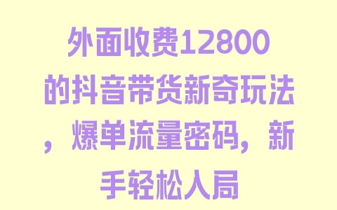 外面收费12800的抖音带货新奇玩法，爆单流量密码，新手轻松入局 - 塑业网