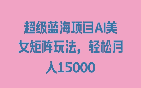 超级蓝海项目AI美女矩阵玩法，轻松月入15000 - 塑业网