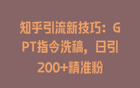 知乎引流新技巧：GPT指令洗稿，日引200+精准粉 - 塑业网