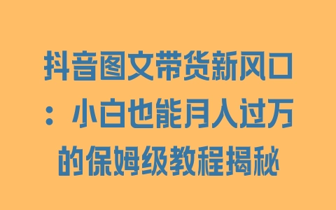 抖音图文带货新风口:小白也能月入过万的保姆级教程揭秘