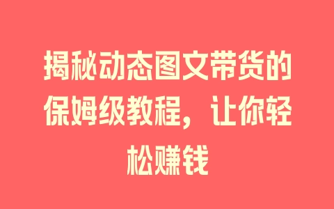 揭秘动态图文带货的保姆级教程，让你轻松赚钱 - 塑业网