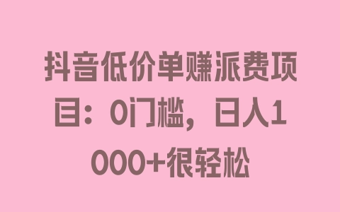 抖音低价单赚派费项目：0门槛，日入1000+很轻松 - 塑业网