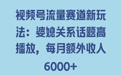 视频号流量赛道新玩法：婆媳关系话题高播放，每月额外收入6000+ - 塑业网