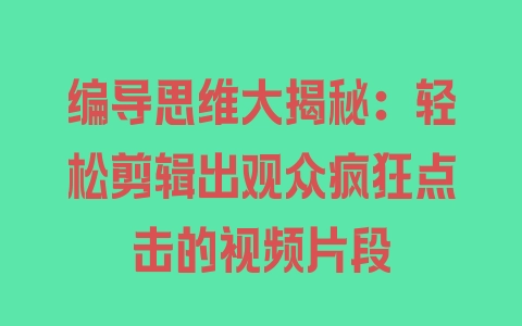 编导思维大揭秘：轻松剪辑出观众疯狂点击的视频片段 - 塑业网