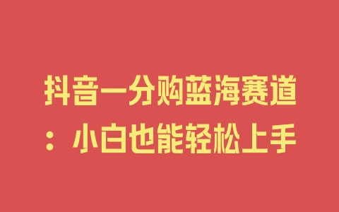 抖音一分购蓝海赛道：小白也能轻松上手 - 塑业网