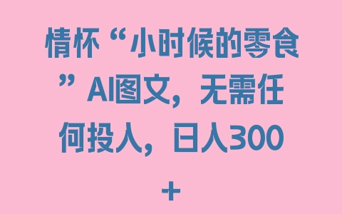 情怀“小时候的零食”AI图文，无需任何投入，日入300+ - 塑业网