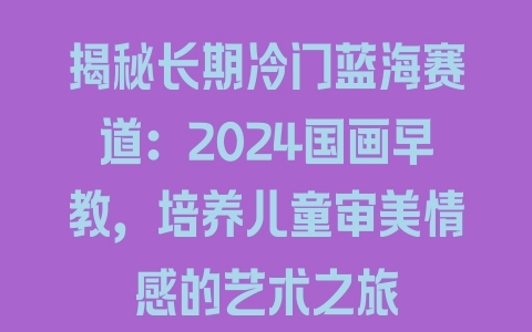 揭秘长期冷门蓝海赛道：2024国画早教，培养儿童审美情感的艺术之旅 - 塑业网