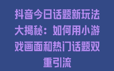 抖音今日话题新玩法大揭秘：如何用小游戏画面和热门话题双重引流 - 塑业网