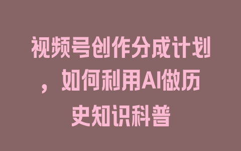 视频号创作分成计划，如何利用AI做历史知识科普 - 塑业网