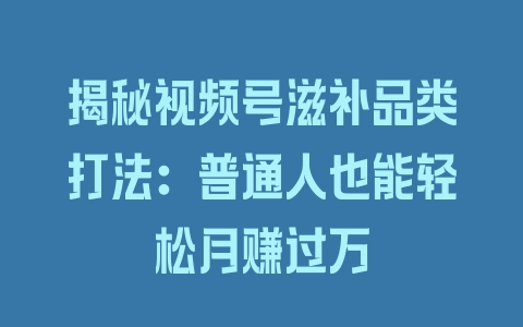 揭秘视频号滋补品类打法：普通人也能轻松月赚过万 - 塑业网