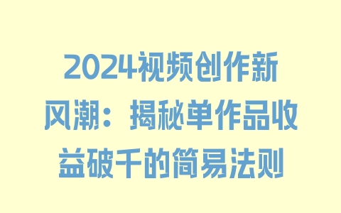 2024视频创作新风潮：揭秘单作品收益破千的简易法则 - 塑业网