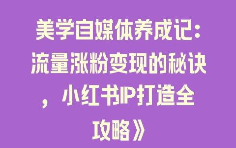 美学自媒体养成记：流量涨粉变现的秘诀，小红书IP打造全攻略》 - 塑业网