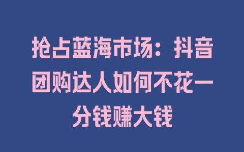 抢占蓝海市场：抖音团购达人如何不花一分钱赚大钱 - 塑业网