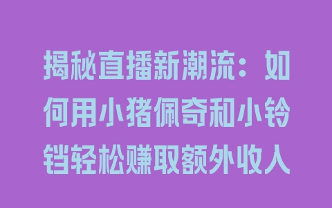 揭秘直播新潮流：如何用小猪佩奇和小铃铛轻松赚取额外收入 - 塑业网