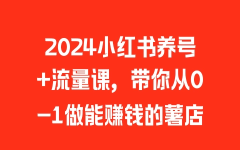 2024小红书养号+流量课，带你从0-1做能赚钱的薯店 - 塑业网