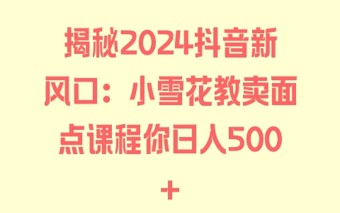 揭秘2024抖音新风口：小雪花教卖面点课程你日入500+ - 塑业网