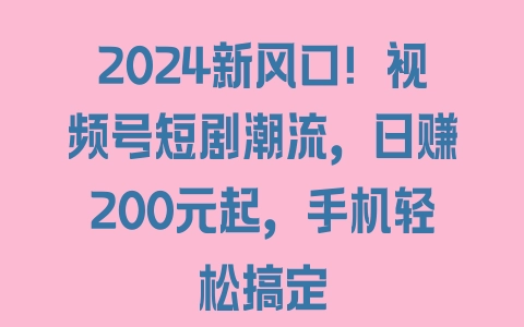 2024新风口！视频号短剧潮流，日赚200元起，手机轻松搞定 - 塑业网