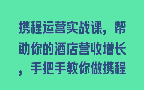 携程运营实战课，帮助你的酒店营收增长，手把手教你做携程 - 塑业网