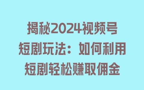 揭秘2024视频号短剧玩法：如何利用短剧轻松赚取佣金 - 塑业网