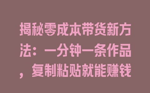 揭秘零成本带货新方法：一分钟一条作品，复制粘贴就能赚钱 - 塑业网