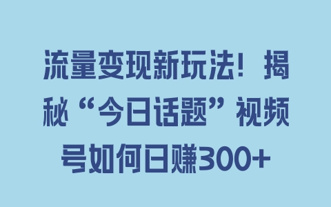 流量变现新玩法！揭秘“今日话题”视频号如何日赚300+ - 塑业网