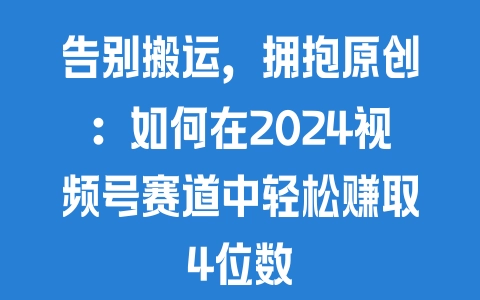 告别搬运，拥抱原创：如何在2024视频号赛道中轻松赚取4位数 - 塑业网