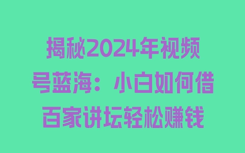 揭秘2024年视频号蓝海：小白如何借百家讲坛轻松赚钱 - 塑业网