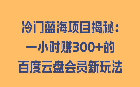 冷门蓝海项目揭秘：一小时赚300+的百度云盘会员新玩法 - 塑业网