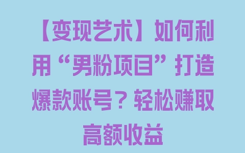 【变现艺术】如何利用“男粉项目”打造爆款账号？轻松赚取高额收益 - 塑业网