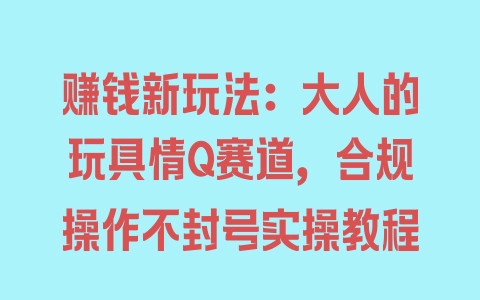 赚钱新玩法：大人的玩具情Q赛道，合规操作不封号实操教程 - 塑业网