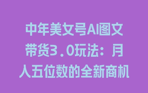 中年美女号AI图文带货3.0玩法：月入五位数的全新商机 - 塑业网