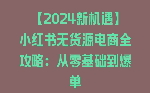 【2024新机遇】小红书无货源电商全攻略：从零基础到爆单 - 塑业网