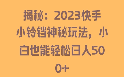 揭秘：2023快手小铃铛神秘玩法，小白也能轻松日入500+ - 塑业网