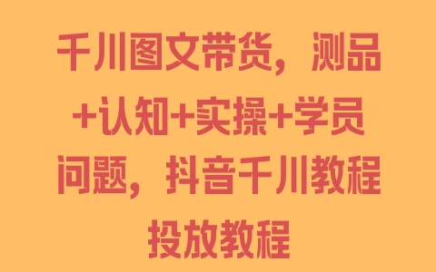 千川图文带货，测品+认知+实操+学员问题，抖音千川教程投放教程 - 塑业网