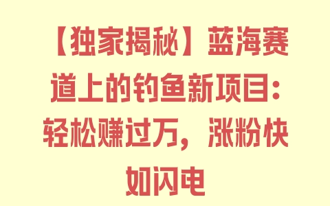 【独家揭秘】蓝海赛道上的钓鱼新项目：轻松赚过万，涨粉快如闪电 - 塑业网