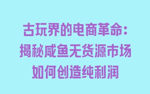 古玩界的电商革命：揭秘咸鱼无货源市场如何创造纯利润 - 塑业网