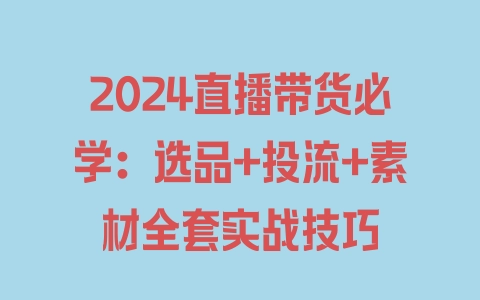 2024直播带货必学：选品+投流+素材全套实战技巧 - 塑业网