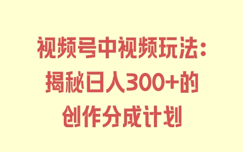 视频号中视频玩法：揭秘日入300+的创作分成计划 - 塑业网