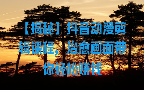 【揭秘】抖音动漫剪辑课程，治愈画面带你轻松赚钱 - 塑业网