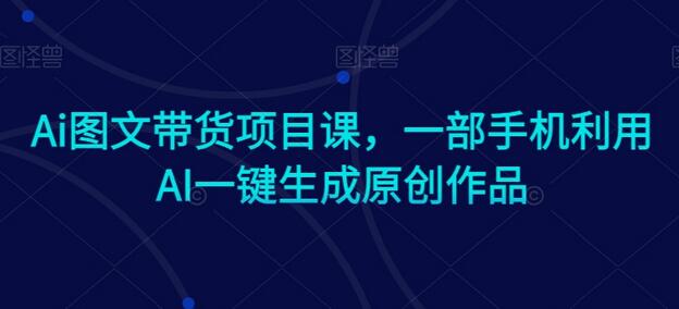 Ai图文带货项目课,一部手机利用AI一键生成原创作品