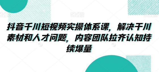 抖音千川短视频实操体系课,解决干川素材和人才问题,内容团队拉齐认知持续爆量