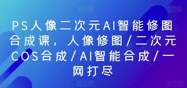 PS人像二次元AI智能修图合成课，人像修图/二次元COS合成/AI智能合成/一网打尽 - 塑业网