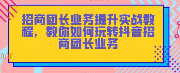 招商团长业务提升实战教程，教你如何玩转抖音招商团长业务